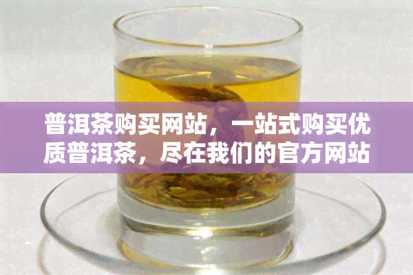 普洱茶购买网站，一站式购买优质普洱茶，尽在我们的官方网站！