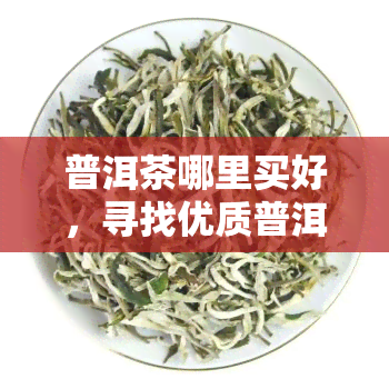 普洱茶哪里买好，寻找优质普洱茶？这里告诉你哪里买！