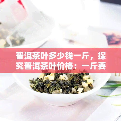 普洱茶叶多少钱一斤，探究普洱茶叶价格：一斤要多少钱？