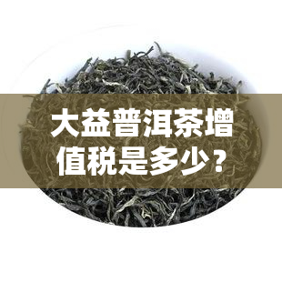 大益普洱茶增值税是多少？代理折扣、销售方式及升值解析