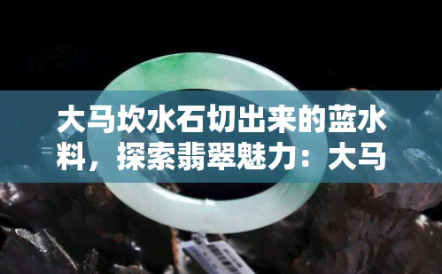 大马坎水石切出来的蓝水料，探索翡翠魅力：大马坎水石切出的蓝水料