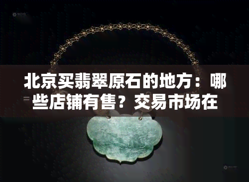 北京买翡翠原石的地方：哪些店铺有售？交易市场在哪里？