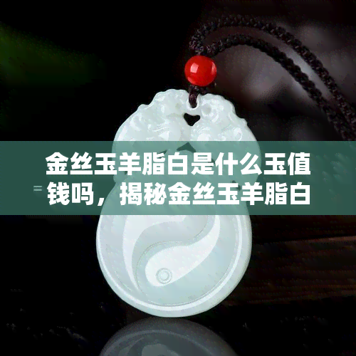 金丝玉羊脂白是什么玉值钱吗，揭秘金丝玉羊脂白：珍贵玉石，值得收藏吗？