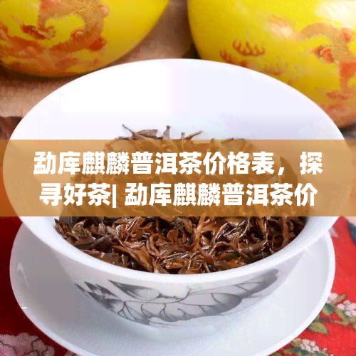 勐库麒麟普洱茶价格表，探寻好茶| 勐库麒麟普洱茶价格表一览