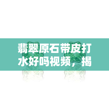 翡翠原石带皮打水好吗视频，揭秘翡翠原石带皮打水的过程，视频解析好坏优劣！