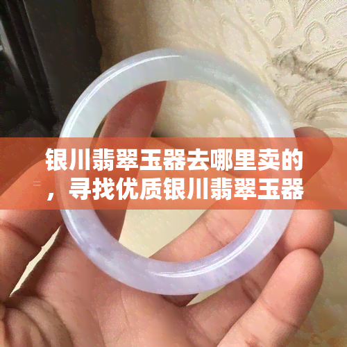 银川翡翠玉器去哪里卖的，寻找优质银川翡翠玉器？哪里有销售点推荐？