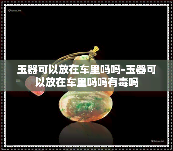 玉器可以放在车里吗吗-玉器可以放在车里吗吗有吗