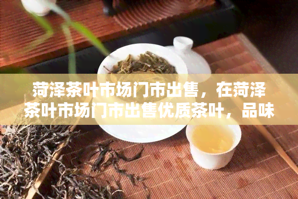 菏泽茶叶市场门市出售，在菏泽茶叶市场门市出售优质茶叶，品味生活之韵！