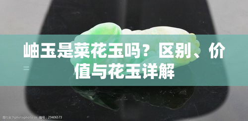 岫玉是菜花玉吗？区别、价值与花玉详解