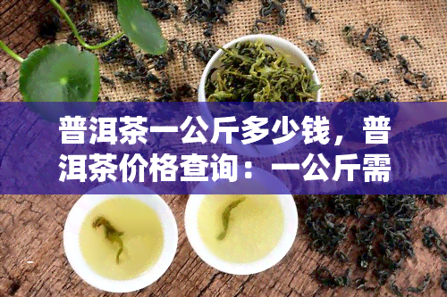 普洱茶一公斤多少钱，普洱茶价格查询：一公斤需要多少钱？