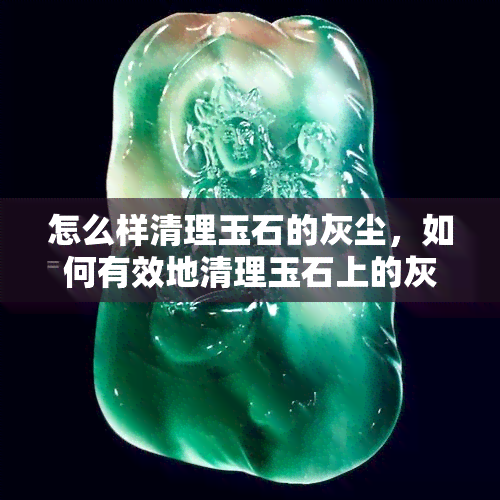 怎么样清理玉石的灰尘，如何有效地清理玉石上的灰尘？