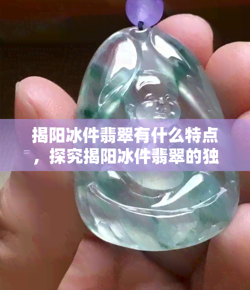 揭阳冰件翡翠有什么特点，探究揭阳冰件翡翠的独特特点与魅力