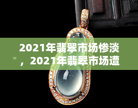 2021年翡翠市场惨淡，2021年翡翠市场遭受重创，交易额大幅下滑