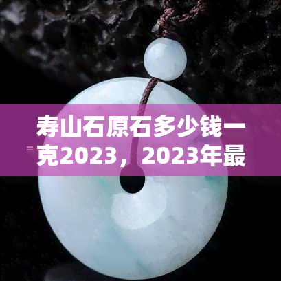 寿山石原石多少钱一克2023，2023年最新！寿山石原石价格一览，每克价值多少？