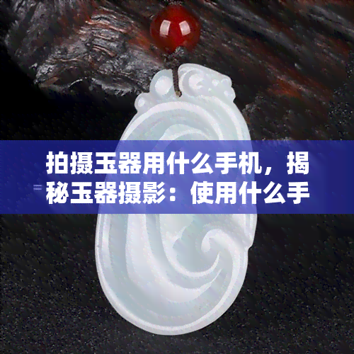 拍摄玉器用什么手机，揭秘玉器摄影：使用什么手机拍摄更佳？