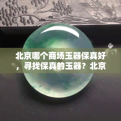 北京哪个商场玉器保真好，寻找保真的玉器？北京哪些商场是你的不二之选！