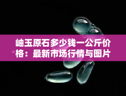 岫玉原石多少钱一公斤价格：最新市场行情与图片一览