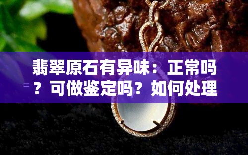 翡翠原石有异味：正常吗？可做鉴定吗？如何处理/去除？