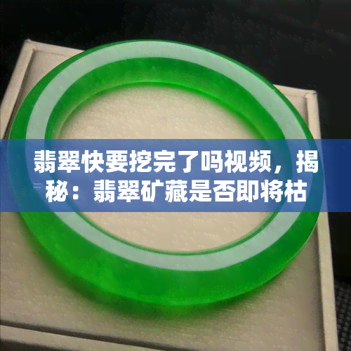 翡翠快要挖完了吗视频，揭秘：翡翠矿藏是否即将枯竭？视频解析