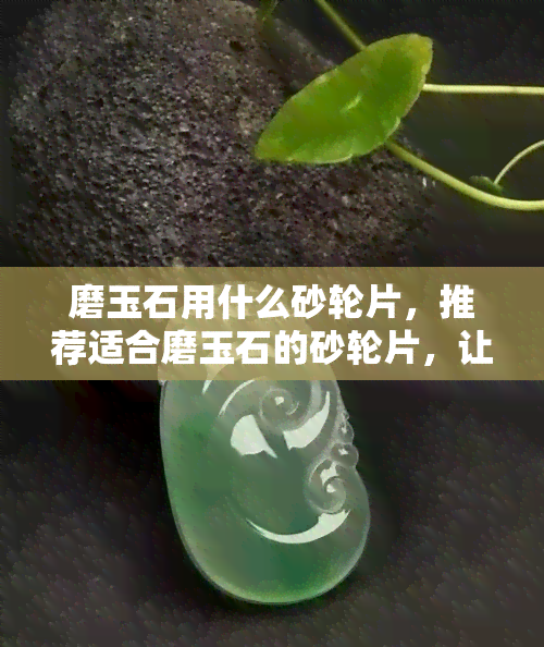 磨玉石用什么砂轮片，推荐适合磨玉石的砂轮片，让你的玉器更加精美绝伦！