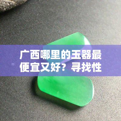 广西哪里的玉器更便宜又好？寻找性价比更高的购物地点！