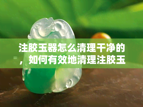 注胶玉器怎么清理干净的，如何有效地清理注胶玉器？