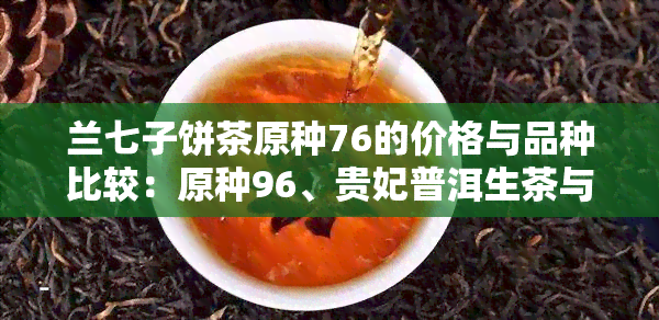 兰七子饼茶原种76的价格与品种比较：原种96、贵妃普洱生茶与兰庭春牌的区别与价值分析