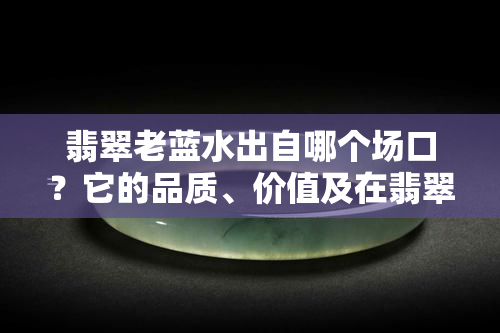 翡翠老蓝水出自哪个场口？它的品质、价值及在翡翠中的地位如何？