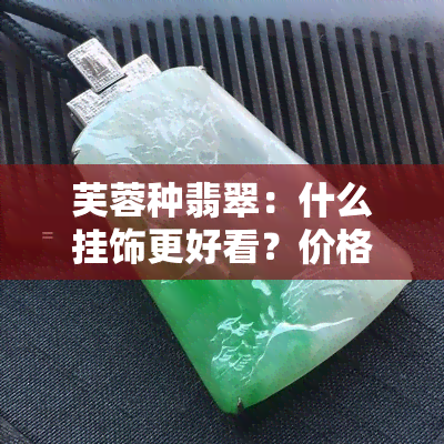 芙蓉种翡翠：什么挂饰更好看？价格如何？值钱吗？全解！