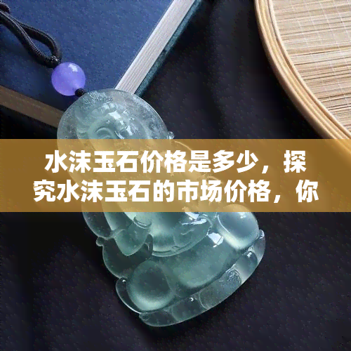 水沫玉石价格是多少，探究水沫玉石的市场价格，你想知道多少？