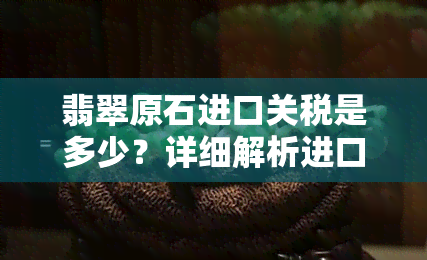 翡翠原石进口关税是多少？详细解析进口税费、报关流程与税率种类