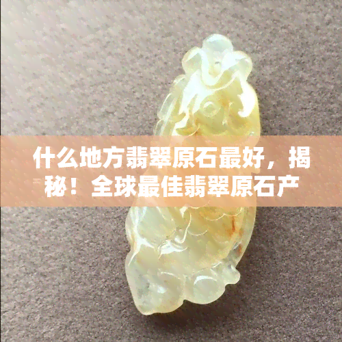 什么地方翡翠原石更好，揭秘！全球更佳翡翠原石产地在哪里？