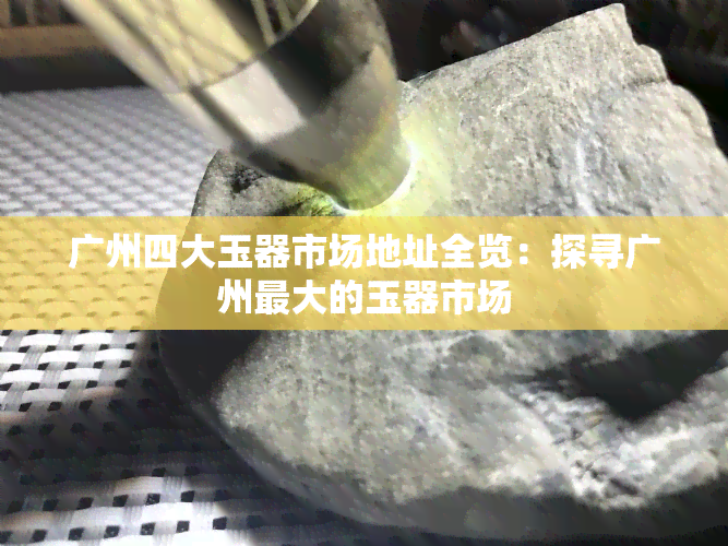 广州四大玉器市场地址全览：探寻广州更大的玉器市场