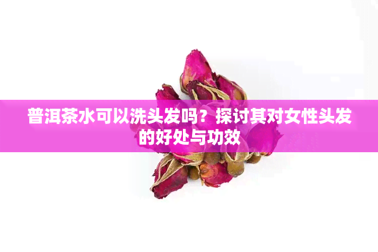 普洱茶水可以洗头发吗？探讨其对女性头发的好处与功效