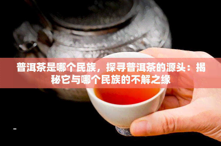 普洱茶是哪个民族，探寻普洱茶的源头：揭秘它与哪个民族的不解之缘