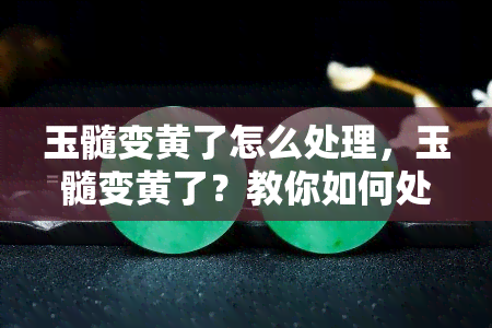 玉髓变黄了怎么处理，玉髓变黄了？教你如何处理！