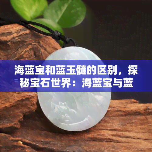 海蓝宝和蓝玉髓的区别，探秘宝石世界：海蓝宝与蓝玉髓的差异对比