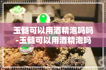 玉髓可以用精泡吗吗-玉髓可以用精泡吗吗有吗