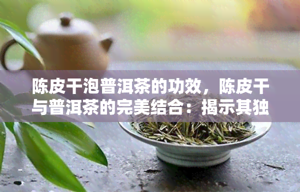 陈皮干泡普洱茶的功效，陈皮干与普洱茶的完美结合：揭示其独特的功效和健益处