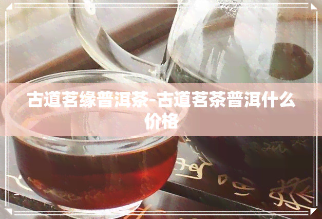 古道茗缘普洱茶-古道茗茶普洱什么价格