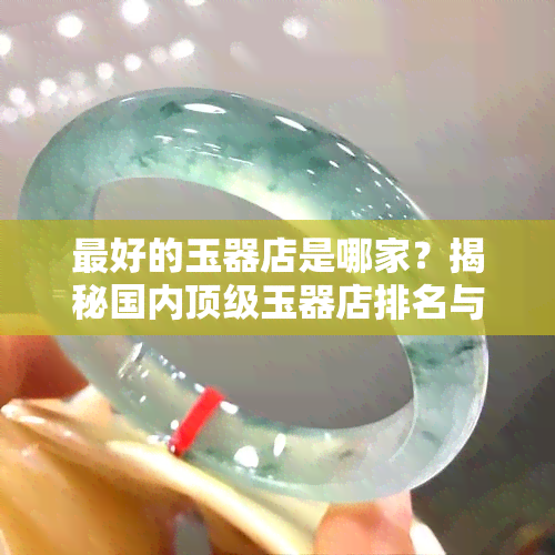 更好的玉器店是哪家？揭秘国内顶级玉器店排名与信誉