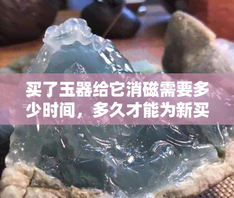 买了玉器给它消磁需要多少时间，多久才能为新买的玉器完成消磁过程？