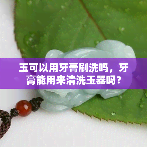 玉可以用牙膏刷洗吗，牙膏能用来清洗玉器吗？