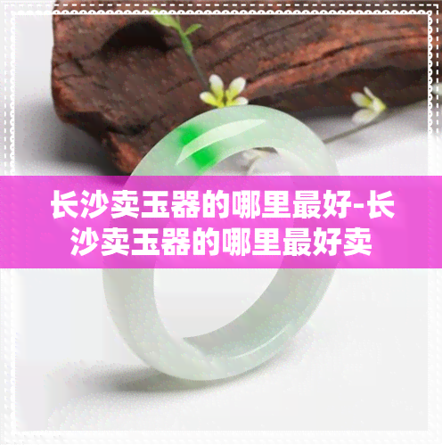 长沙卖玉器的哪里更好-长沙卖玉器的哪里更好卖