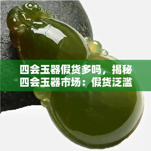 四会玉器假货多吗，揭秘四会玉器市场：假货泛滥，消费者如何辨别真伪？