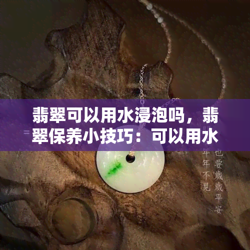 翡翠可以用水浸泡吗，翡翠保养小技巧：可以用水浸泡吗？