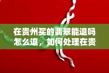 在贵州买的翡翠能退吗怎么退，如何处理在贵州购买的翡翠退货问题？