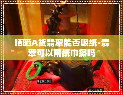 晒晒A货翡翠能否吸纸-翡翠可以用纸巾擦吗