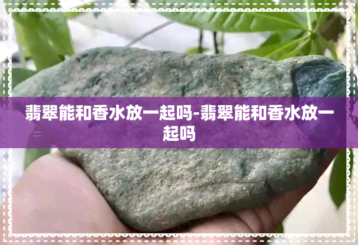 翡翠能和香水放一起吗-翡翠能和香水放一起吗