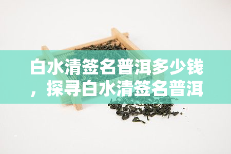 白水清签名普洱多少钱，探寻白水清签名普洱的市场价值，你了解多少？